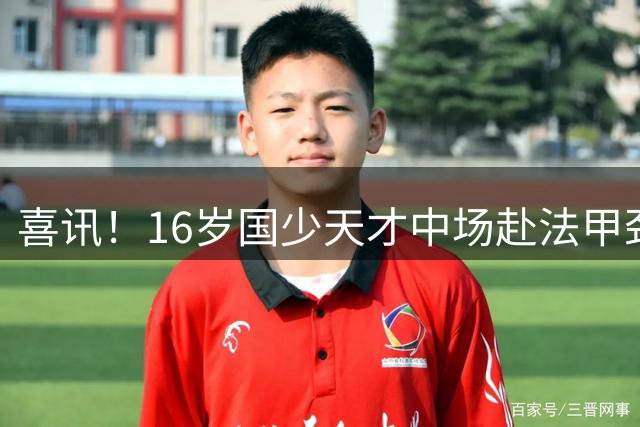喜讯！16岁国少天才中场赴法甲劲旅试训，或成中国足球留洋新旗帜